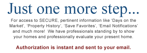 For access to SECURE, pertinent information like �Days on the Market�, �Property History�, �Save Favorites�, �Email Notifications� and much more!  We have professionals standing by to show your homes and professionally evaluate your present home.